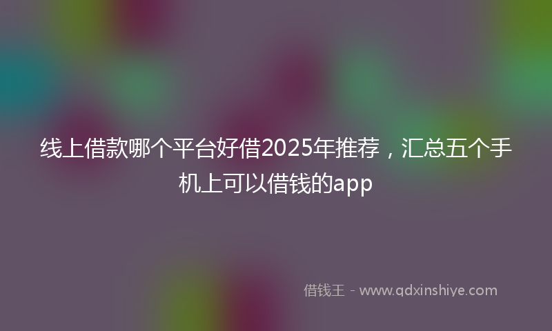 线上借款哪个平台好借2025年推荐，汇总五个手机上可以借钱的app