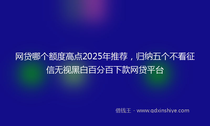 网贷哪个额度高点2025年推荐，归纳五个不看征信无视黑白百分百下款网贷平台