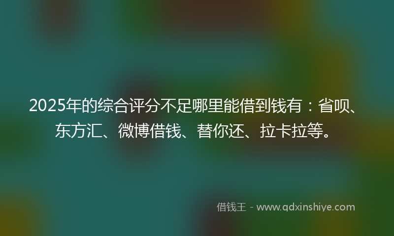 2025年的综合评分不足哪里能借到钱有：省呗、东方汇、微博借钱、替你还、拉卡拉等。