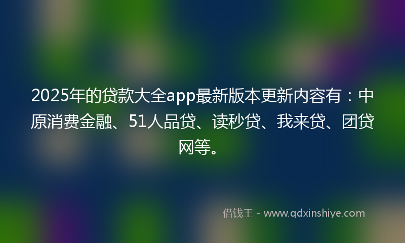2025年的贷款大全app最新版本更新内容有：中原消费金融、51人品贷、读秒贷、我来贷、团贷网等。