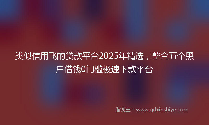 类似信用飞的贷款平台2025年精选，整合五个黑户借钱0门槛极速下款平台