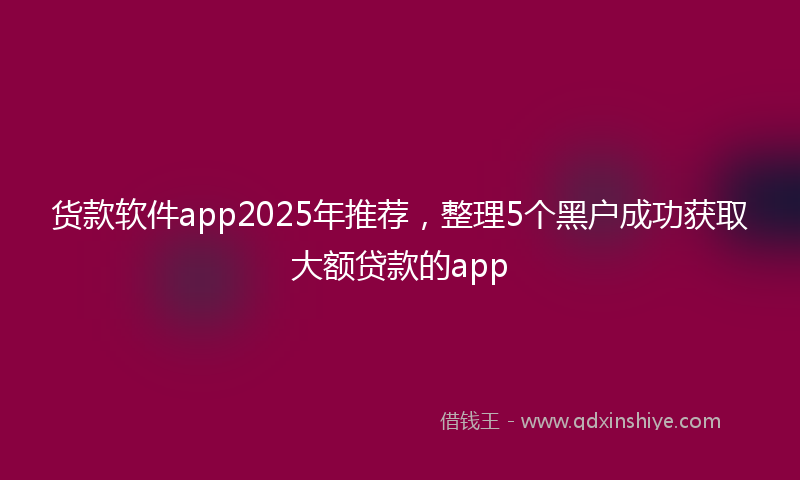 货款软件app2025年推荐，整理5个黑户成功获取大额贷款的app
