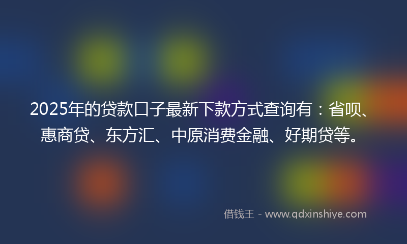 2025年的贷款口子最新下款方式查询有：省呗、惠商贷、东方汇、中原消费金融、好期贷等。