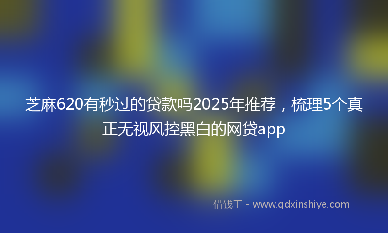 芝麻620有秒过的贷款吗2025年推荐，梳理5个真正无视风控黑白的网贷app