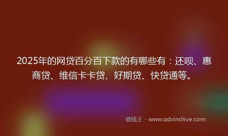 2025年的网贷百分百下款的有哪些有：还呗、惠商贷、维信卡卡贷、好期贷、快贷通等。