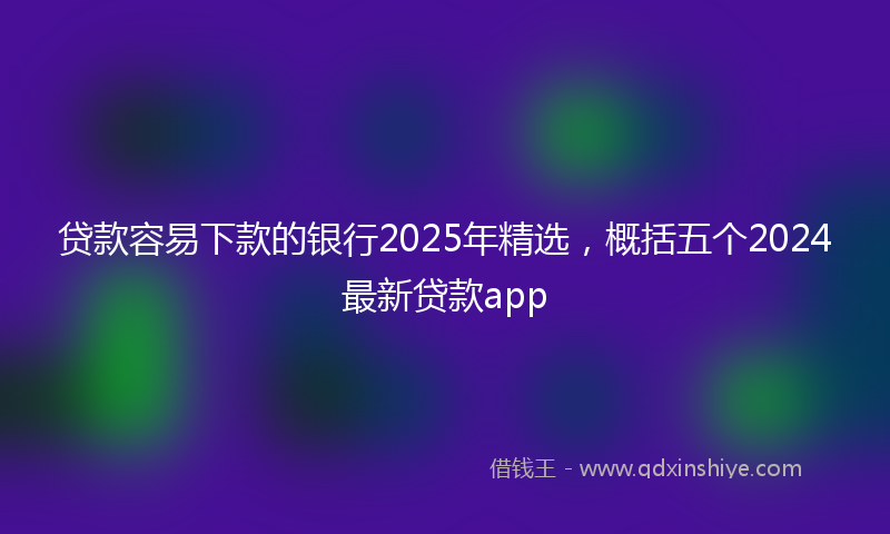 贷款容易下款的银行2025年精选，概括五个2024最新贷款app