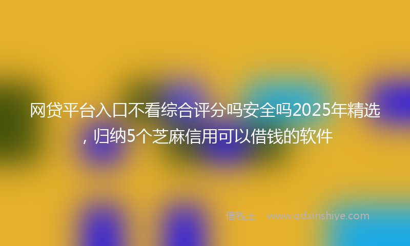 网贷平台入口不看综合评分吗安全吗2025年精选，归纳5个芝麻信用可以借钱的软件