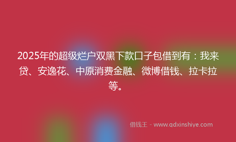 2025年的超级烂户双黑下款口子包借到有：我来贷、安逸花、中原消费金融、微博借钱、拉卡拉等。