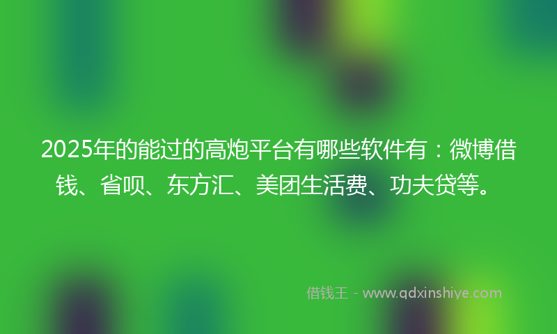 2025年的能过的高炮平台有哪些软件有：微博借钱、省呗、东方汇、美团生活费、功夫贷等。