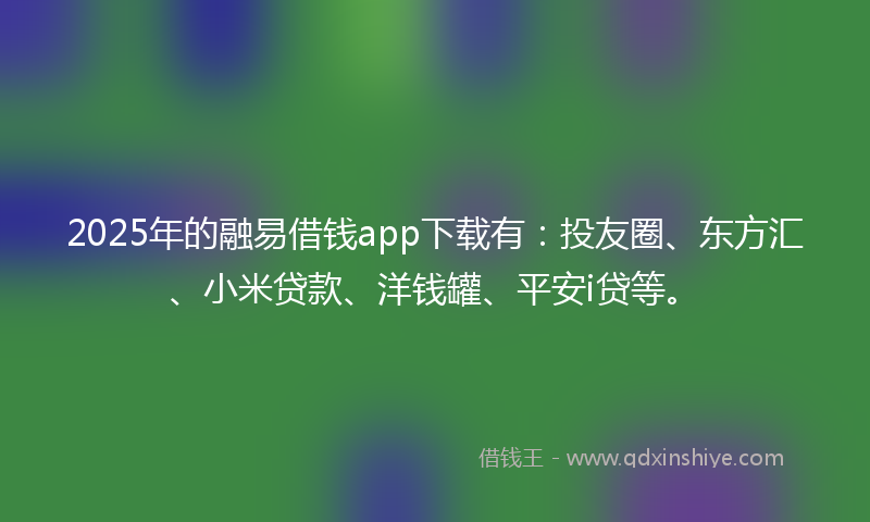 2025年的融易借钱app下载有：投友圈、东方汇、小米贷款、洋钱罐、平安i贷等。