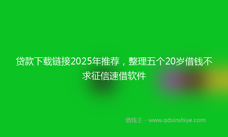 贷款下载链接2025年推荐，整理五个20岁借钱不求征信速借软件