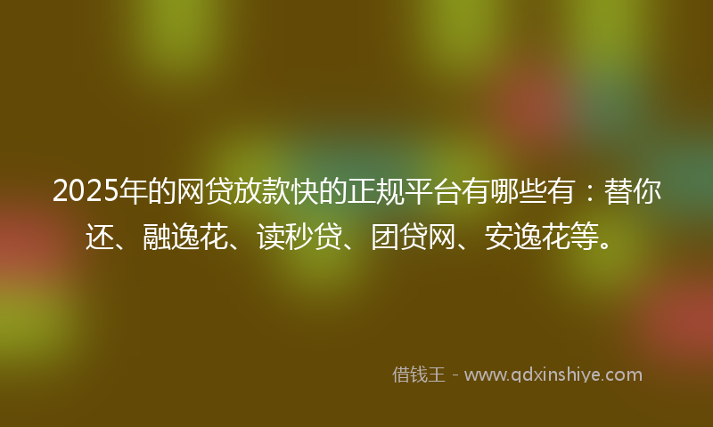 2025年的网贷放款快的正规平台有哪些有：替你还、融逸花、读秒贷、团贷网、安逸花等。