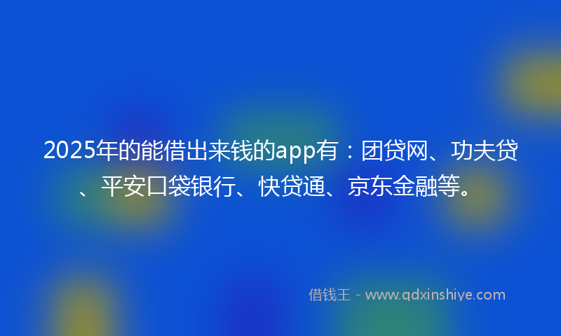 2025年的能借出来钱的app有：团贷网、功夫贷、平安口袋银行、快贷通、京东金融等。