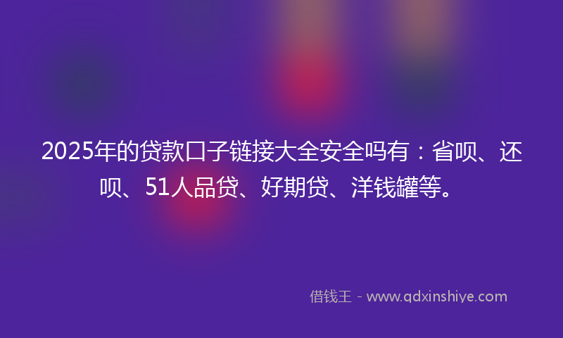 2025年的贷款口子链接大全安全吗有：省呗、还呗、51人品贷、好期贷、洋钱罐等。
