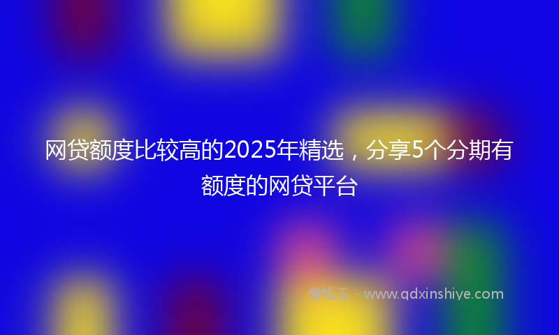 网贷额度比较高的2025年精选，分享5个分期有额度的网贷平台