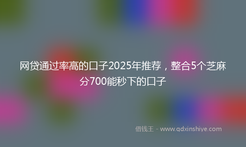 网贷通过率高的口子2025年推荐，整合5个芝麻分700能秒下的口子