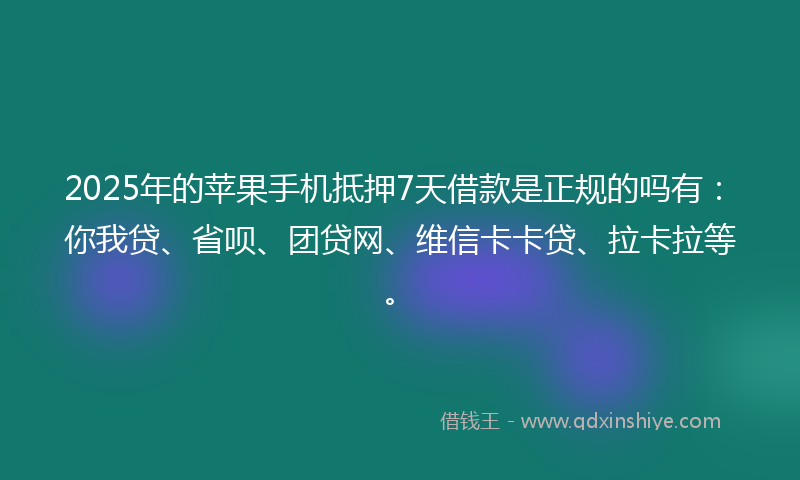 2025年的苹果手机抵押7天借款是正规的吗有：你我贷、省呗、团贷网、维信卡卡贷、拉卡拉等。