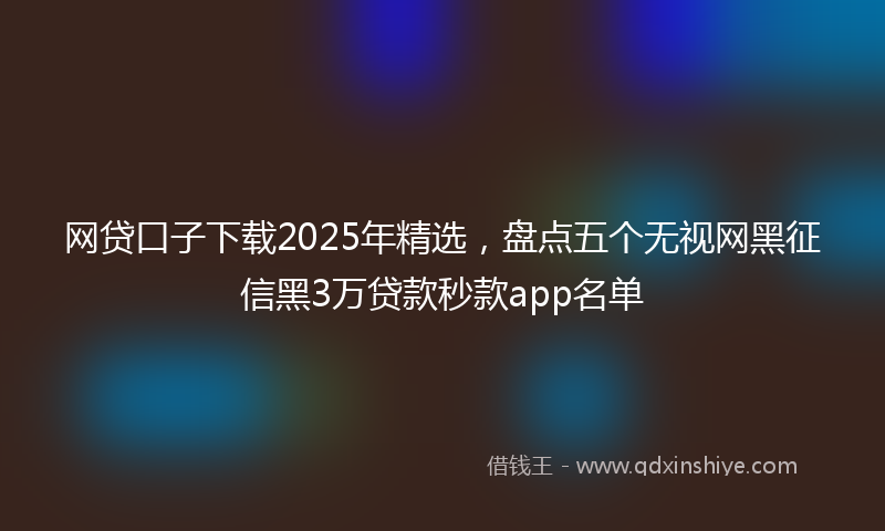网贷口子下载2025年精选，盘点五个无视网黑征信黑3万贷款秒款app名单