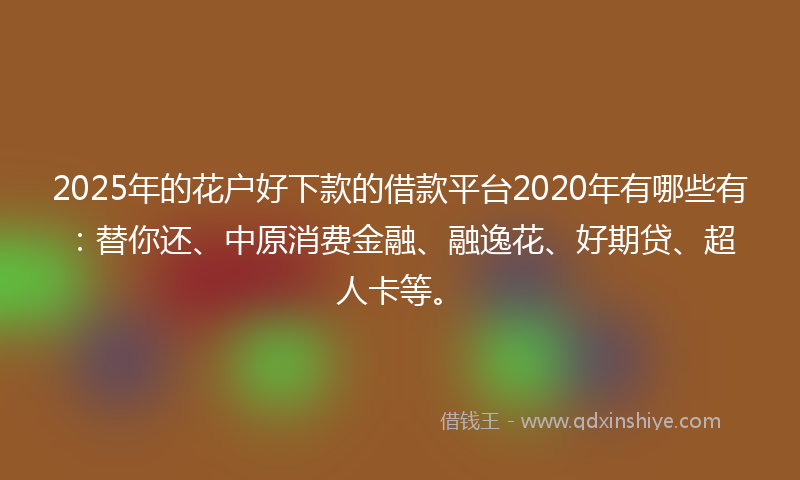 2025年的花户好下款的借款平台2020年有哪些有:替你还、中原消费金融、融逸花、好期贷、超人卡等。