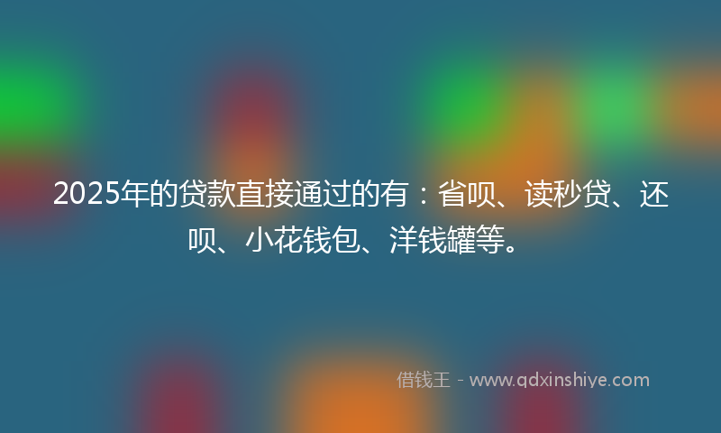 2025年的贷款直接通过的有：省呗、读秒贷、还呗、小花钱包、洋钱罐等。