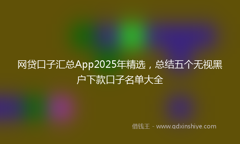 网贷口子汇总App2025年精选，总结五个无视黑户下款口子名单大全