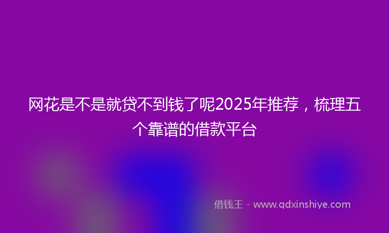 网花是不是就贷不到钱了呢2025年推荐，梳理五个靠谱的借款平台