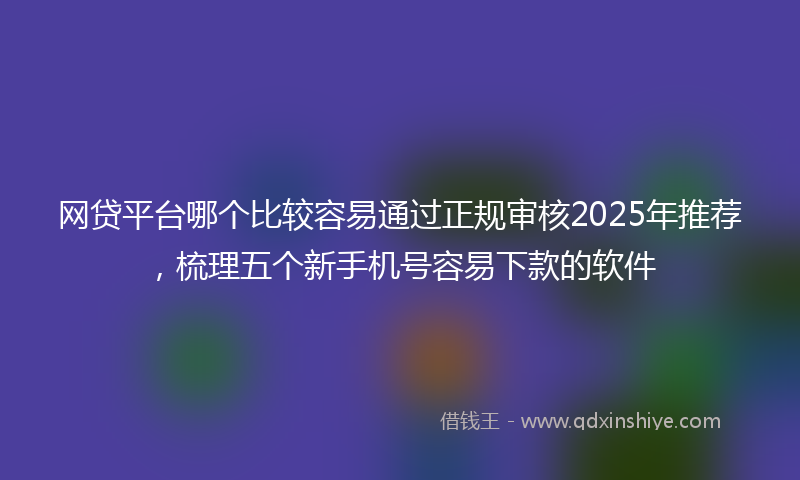 网贷平台哪个比较容易通过正规审核2025年推荐，梳理五个新手机号容易下款的软件