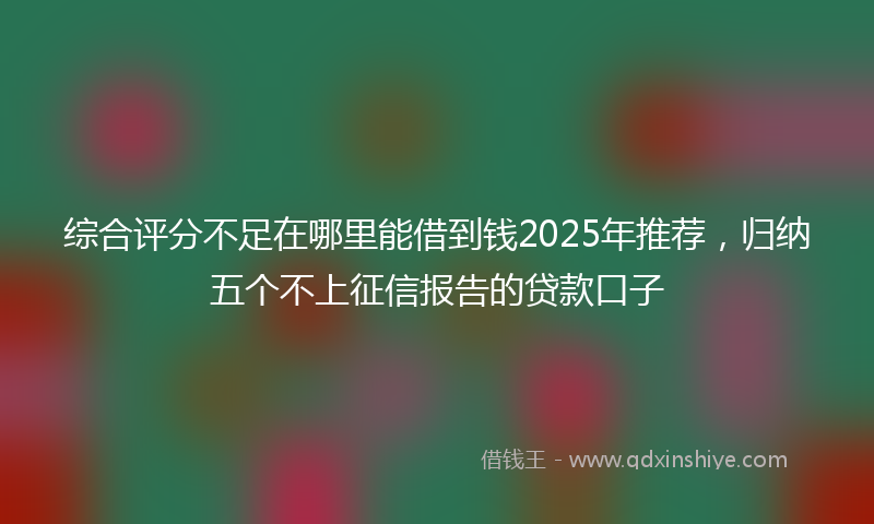 综合评分不足在哪里能借到钱2025年推荐，归纳五个不上征信报告的贷款口子