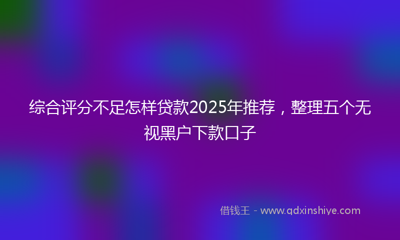 综合评分不足怎样贷款2025年推荐，整理五个无视黑户下款口子