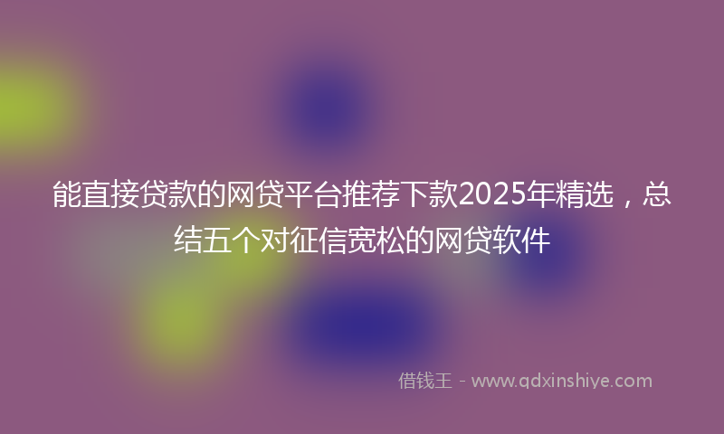 能直接贷款的网贷平台推荐下款2025年精选，总结五个对征信宽松的网贷软件