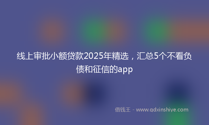 线上审批小额贷款2025年精选，汇总5个不看负债和征信的app