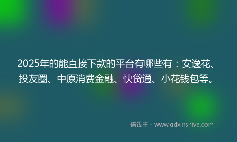 2025年的能直接下款的平台有哪些有：安逸花、投友圈、中原消费金融、快贷通、小花钱包等。