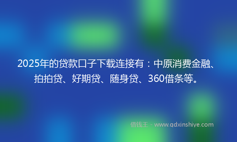 2025年的贷款口子下载连接有：中原消费金融、拍拍贷、好期贷、随身贷、360借条等。
