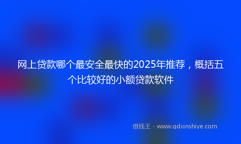 网上贷款哪个最安全最快的2025年推荐，概括五个比较好的小额贷款软件