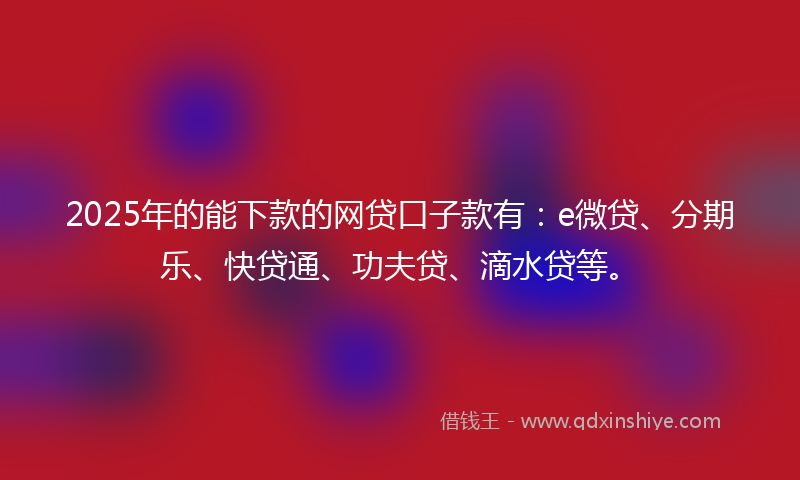2025年的能下款的网贷口子款有：e微贷、分期乐、快贷通、功夫贷、滴水贷等。