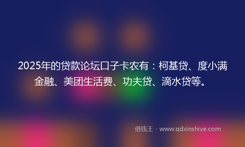 2025年的贷款论坛口子卡农有：柯基贷、度小满金融、美团生活费、功夫贷、滴水贷等。