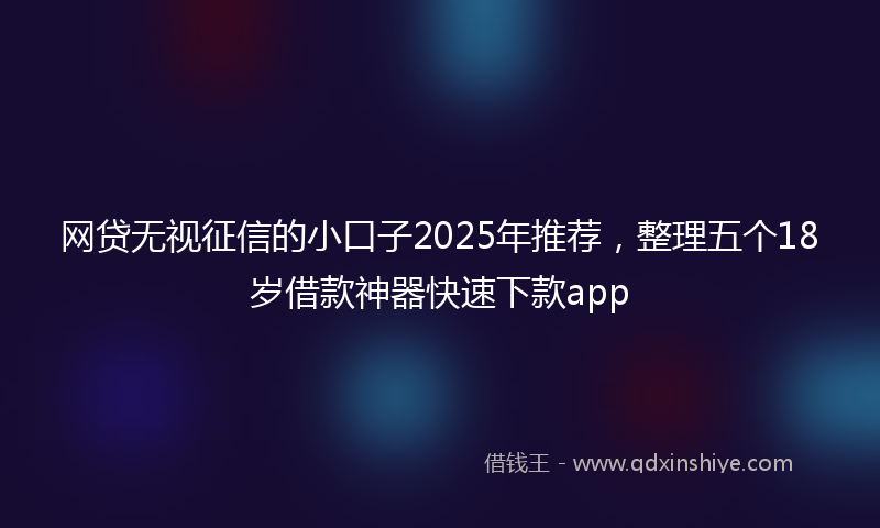 网贷无视征信的小口子2025年推荐，整理五个18岁借款神器快速下款app