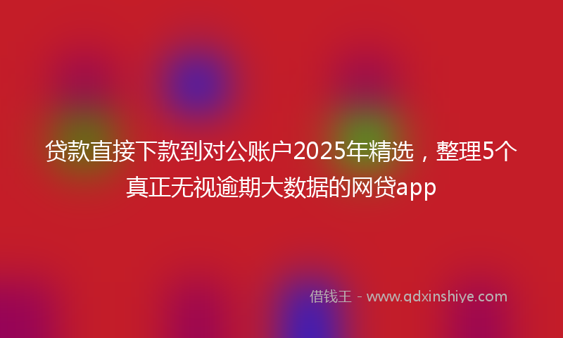 贷款直接下款到对公账户2025年精选，整理5个真正无视逾期大数据的网贷app