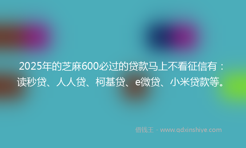 2025年的芝麻600必过的贷款马上不看征信有：读秒贷、人人贷、柯基贷、e微贷、小米贷款等。