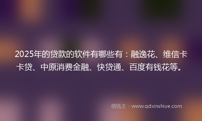 2025年的贷款的软件有哪些有：融逸花、维信卡卡贷、中原消费金融、快贷通、百度有钱花等。