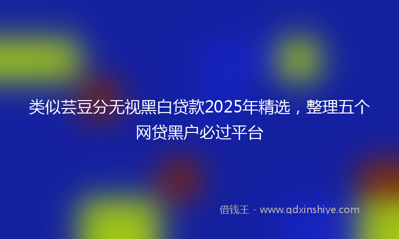 类似芸豆分无视黑白贷款2025年精选，整理五个网贷黑户必过平台