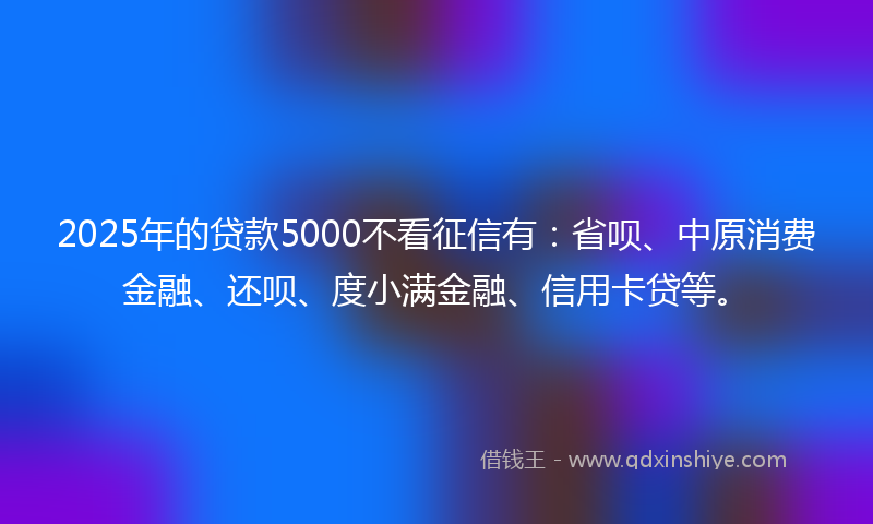 2025年的贷款5000不看征信有：省呗、中原消费金融、还呗、度小满金融、信用卡贷等。