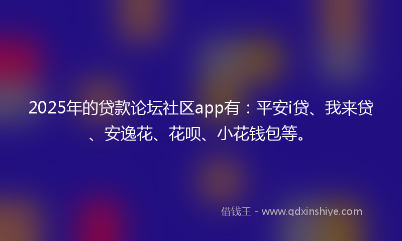 2025年的贷款论坛社区app有：平安i贷、我来贷、安逸花、花呗、小花钱包等。