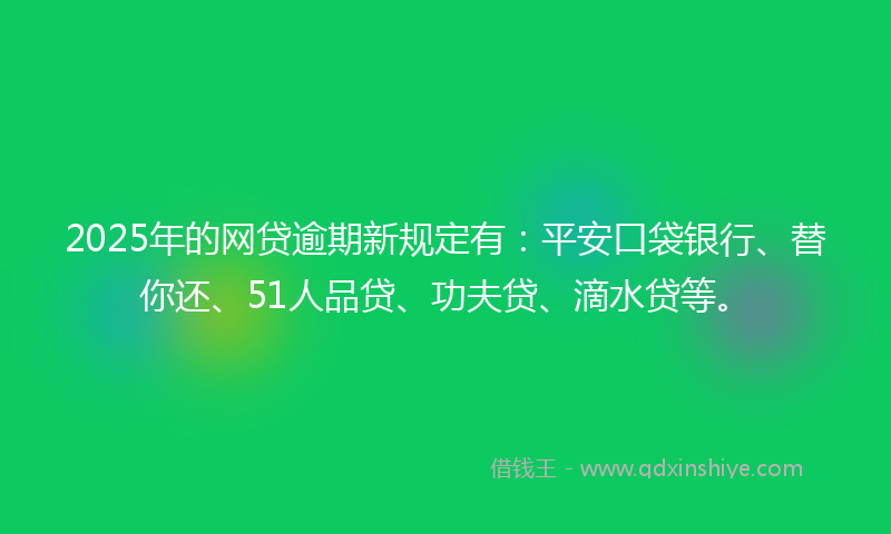 2025年的网贷逾期新规定有：平安口袋银行、替你还、51人品贷、功夫贷、滴水贷等。
