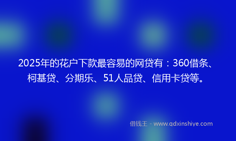 2025年的花户下款最容易的网贷有：360借条、柯基贷、分期乐、51人品贷、信用卡贷等。