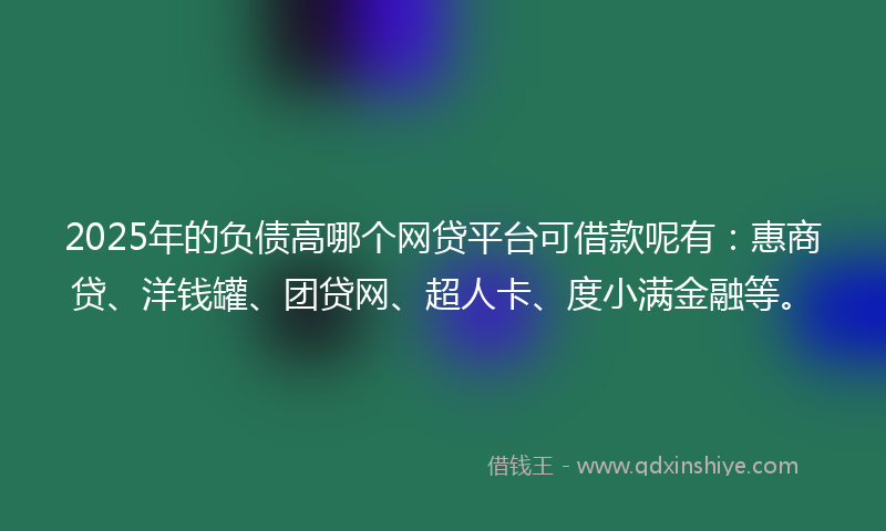 2025年的负债高哪个网贷平台可借款呢有：惠商贷、洋钱罐、团贷网、超人卡、度小满金融等。
