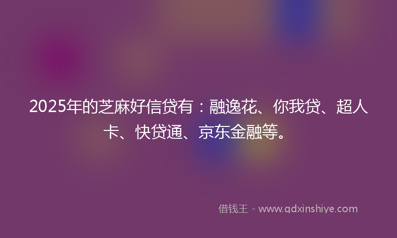 2025年的芝麻好信贷有：融逸花、你我贷、超人卡、快贷通、京东金融等。