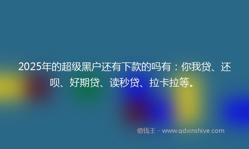 2025年的超级黑户还有下款的吗有：你我贷、还呗、好期贷、读秒贷、拉卡拉等。