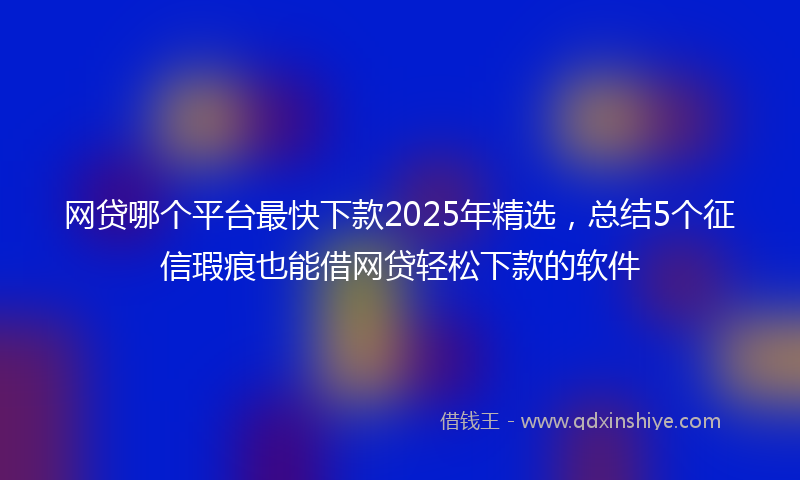 网贷哪个平台最快下款2025年精选，总结5个征信瑕疵也能借网贷轻松下款的软件