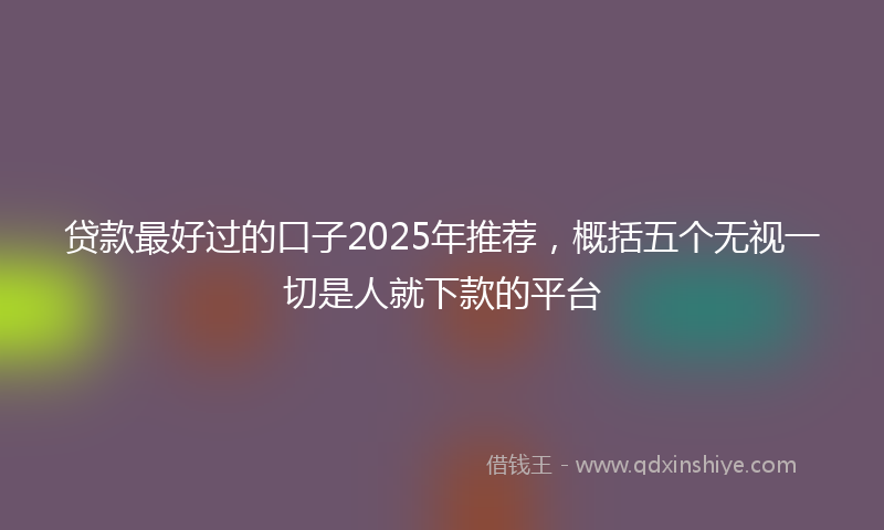 贷款最好过的口子2025年推荐，概括五个无视一切是人就下款的平台